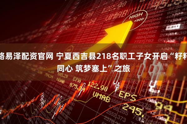 路易泽配资官网 宁夏西吉县218名职工子女开启“籽籽同心 筑梦塞上”之旅