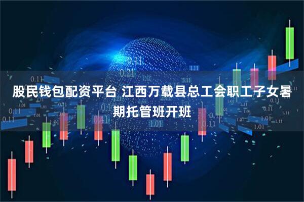 股民钱包配资平台 江西万载县总工会职工子女暑期托管班开班