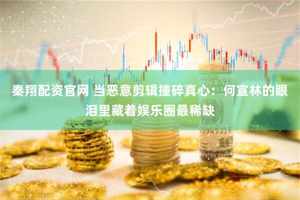 秦翔配资官网 当恶意剪辑撞碎真心：何宣林的眼泪里藏着娱乐圈最稀缺