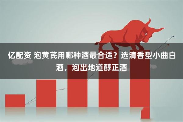 亿配资 泡黄芪用哪种酒最合适？选清香型小曲白酒，泡出地道醇正酒