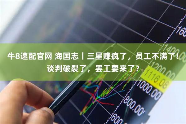 牛8速配官网 海国志丨三星赚疯了，员工不满了！谈判破裂了，罢工要来了？