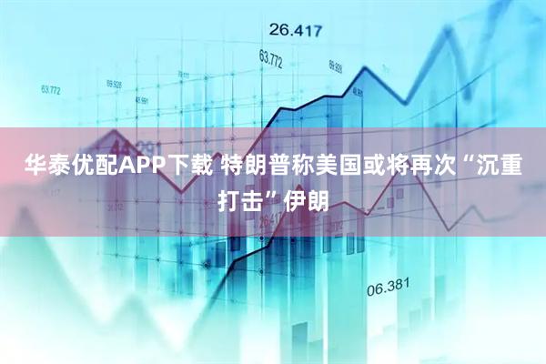 华泰优配APP下载 特朗普称美国或将再次“沉重打击”伊朗