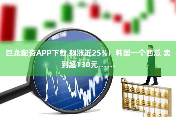 巨龙配资APP下载 飙涨近25%！韩国一个西瓜 卖到超130元……